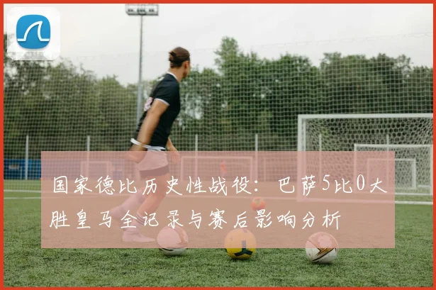 国家德比历史性战役：巴萨5比0大胜皇马全记录与赛后影响分析