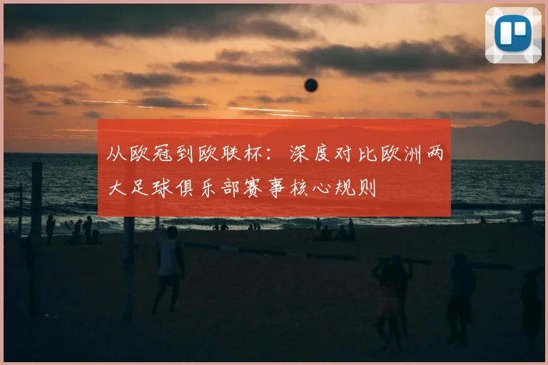 从欧冠到欧联杯：深度对比欧洲两大足球俱乐部赛事核心规则