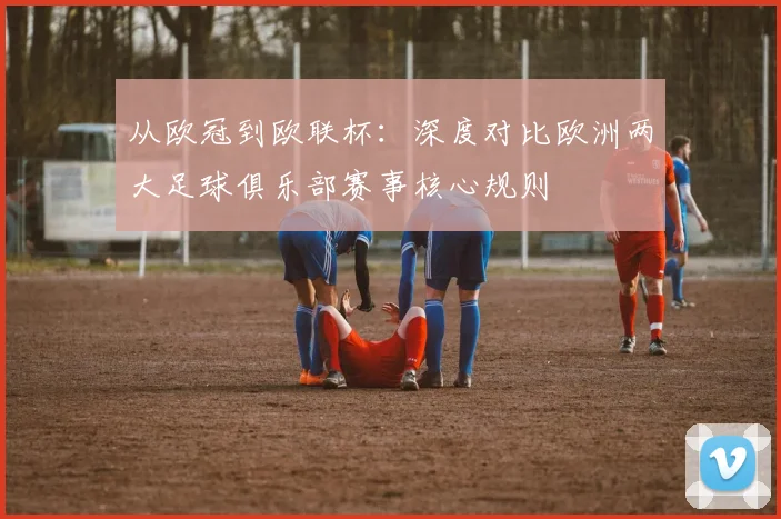 从欧冠到欧联杯：深度对比欧洲两大足球俱乐部赛事核心规则