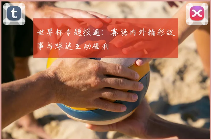 世界杯专题报道：赛场内外精彩故事与球迷互动福利
